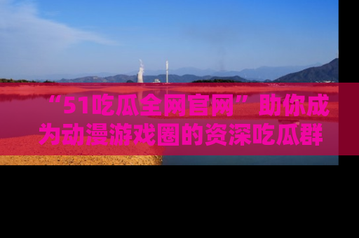 “51吃瓜全网官网”助你成为动漫游戏圈的资深吃瓜群众!