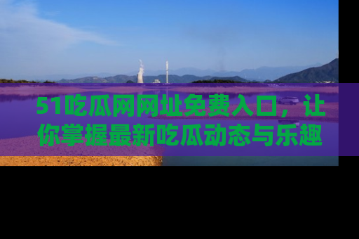 51吃瓜网网址免费入口,让你掌握最新吃瓜动态与乐趣!