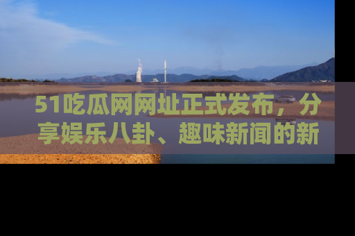 51吃瓜网网址正式发布,分享娱乐八卦、趣味新闻的新平台