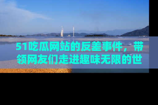 51吃瓜网站的反差事件,带领网友们走进趣味无限的世界