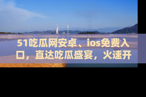 51吃瓜网安卓、ios免费入口,直达吃瓜盛宴,火速开启线上体验!