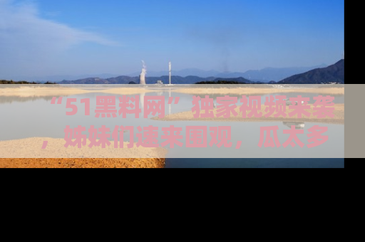 “51黑料网”独家视频来袭,姊妹们速来围观,瓜太多简直停不下来!