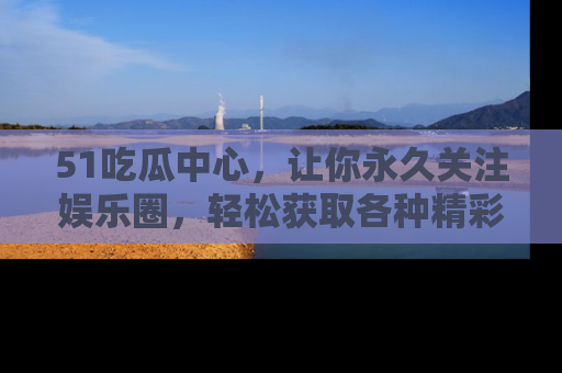 51吃瓜中心,让你永久关注娱乐圈,轻松获取各种精彩的吃瓜信息!