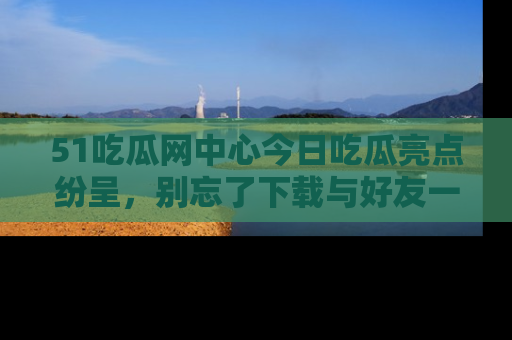 51吃瓜网中心今日吃瓜亮点纷呈,别忘了下载与好友一同分享!