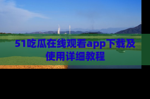 51吃瓜在线观看app下载及使用详细教程