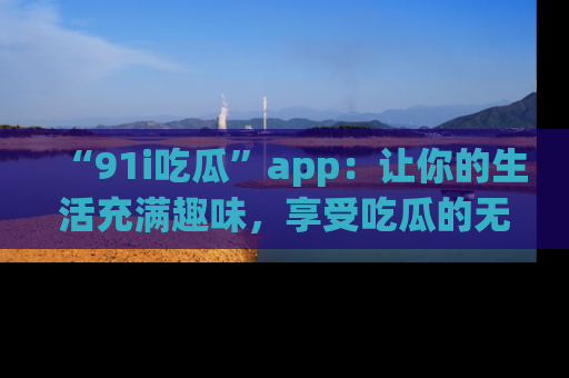 “91i吃瓜”app:让你的生活充满趣味,享受吃瓜的无限乐趣!