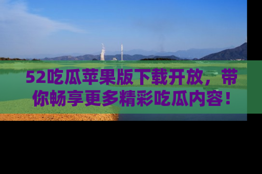 52吃瓜苹果版下载开放，带你畅享更多精彩吃瓜内容！