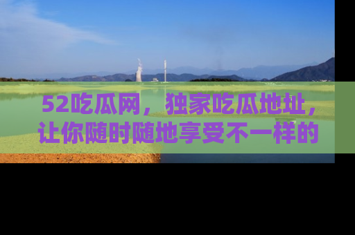 52吃瓜网,独家吃瓜地址,让你随时随地享受不一样的观看体验!