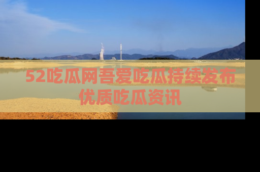 52吃瓜网吾爱吃瓜持续发布优质吃瓜资讯