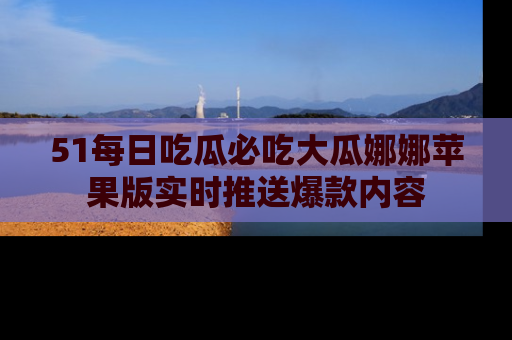 51每日吃瓜必吃大瓜娜娜苹果版实时推送爆款内容