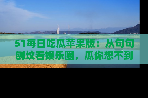 51每日吃瓜苹果版：从句句刨坟看娱乐圈，瓜你想不到的精彩纷呈！