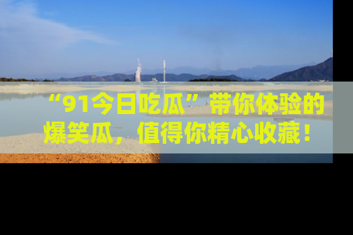 “91今日吃瓜”带你体验的爆笑瓜,值得你精心收藏!