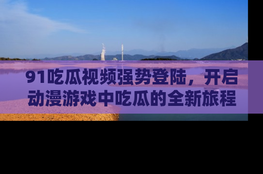 91吃瓜视频强势登陆,开启动漫游戏中吃瓜的全新旅程!