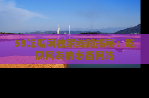 58吃瓜网独家线路揭秘：吃瓜网友的必备网站