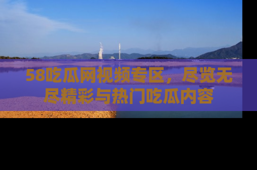 58吃瓜网视频专区,尽览无尽精彩与热门吃瓜内容