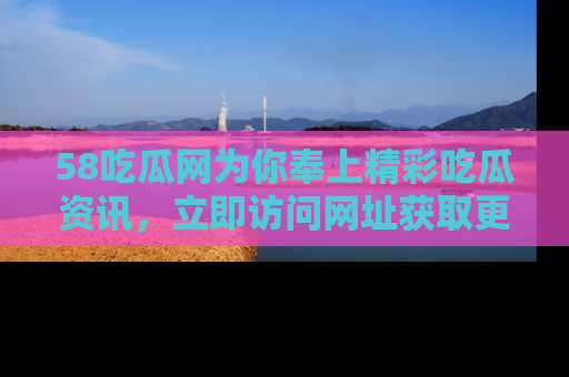 58吃瓜网为你奉上精彩吃瓜资讯,立即访问网址获取更多内容!