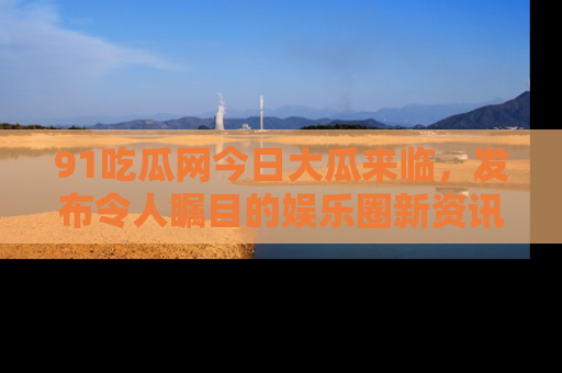 91吃瓜网今日大瓜来临,发布令人瞩目的娱乐圈新资讯!
