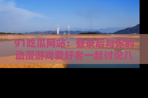 91吃瓜网站:登录后与你的动漫游戏爱好者一起讨论八卦!