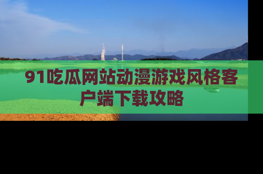 91吃瓜网站动漫游戏风格客户端下载攻略