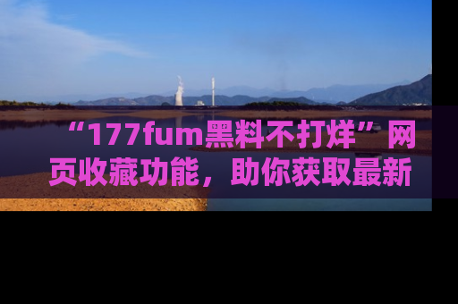 “177fum黑料不打烊”网页收藏功能,助你获取最新黑料动态