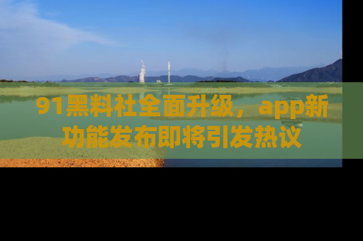 91黑料社全面升级,app新功能发布即将引发热议