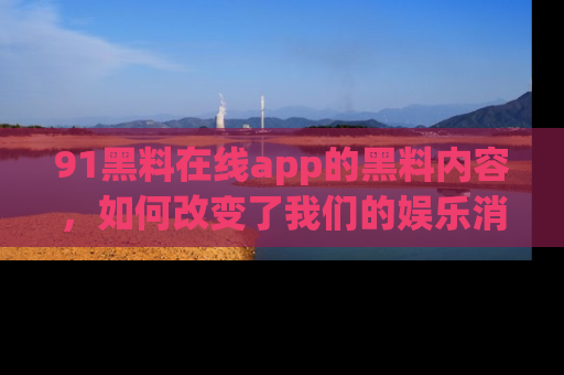 91黑料在线app的黑料内容,如何改变了我们的娱乐消费习惯?