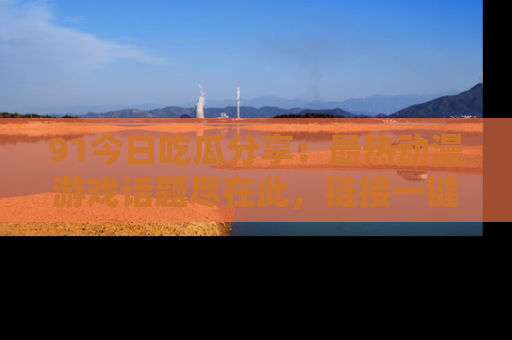 91今日吃瓜分享:最热动漫游戏话题尽在此,链接一键畅游!