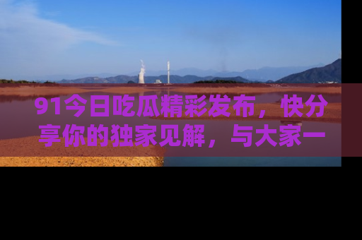 91今日吃瓜精彩发布,快分享你的独家见解,与大家一起讨论吧!