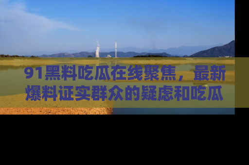 91黑料吃瓜在线聚焦,最新爆料证实群众的疑虑和吃瓜乐趣!