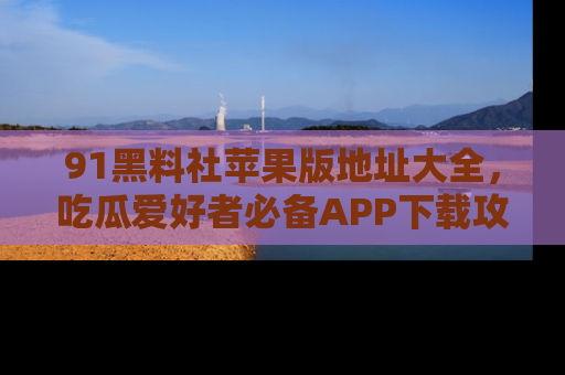 91黑料社苹果版地址大全,吃瓜爱好者必备APP下载攻略