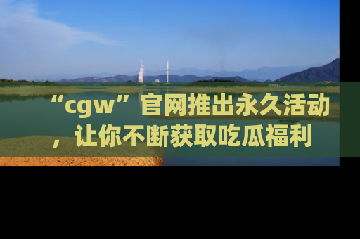 “cgw”官网推出永久活动,让你不断获取吃瓜福利