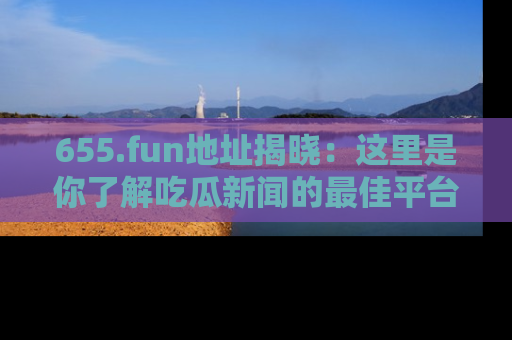 655.fun地址揭晓：这里是你了解吃瓜新闻的最佳平台，快来探索吧！