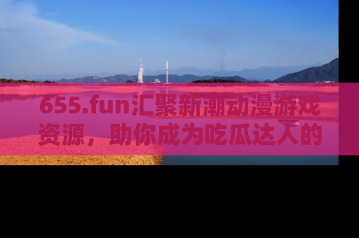 655.fun汇聚新潮动漫游戏资源，助你成为吃瓜达人的必备平台！