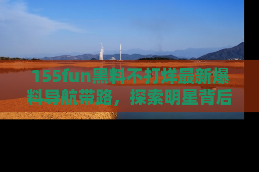 155fun黑料不打烊最新爆料导航带路,探索明星背后的秘密