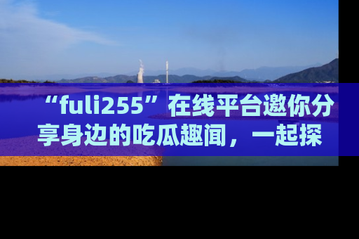 “fuli255”在线平台邀你分享身边的吃瓜趣闻,一起探索生活的小秘密!
