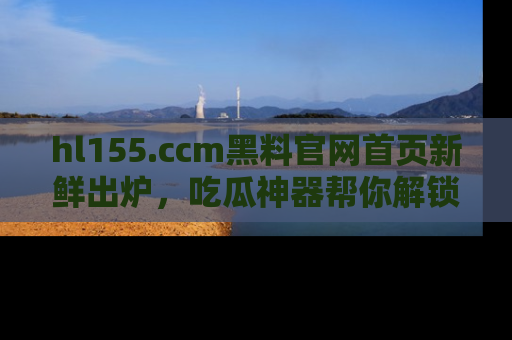 hl155.ccm黑料官网首页新鲜出炉，吃瓜神器帮你解锁那些鲜为人知的内幕！
