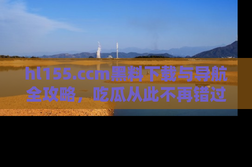 hl155.ccm黑料下载与导航全攻略，吃瓜从此不再错过任何热点