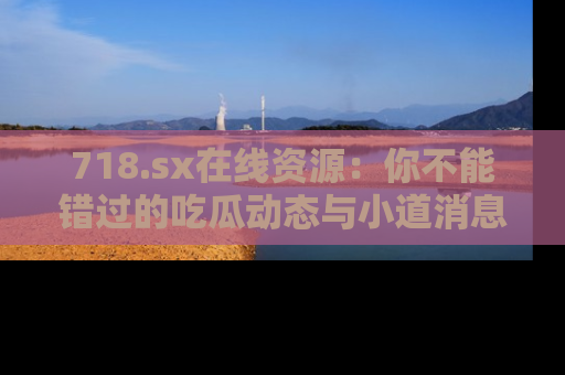 718.sx在线资源：你不能错过的吃瓜动态与小道消息