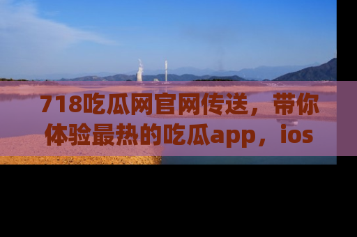 718吃瓜网官网传送，带你体验最热的吃瓜app，ios用户必备哦！