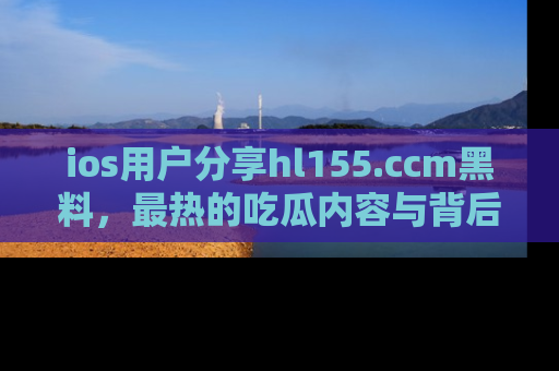 ios用户分享hl155.ccm黑料，最热的吃瓜内容与背后的真实事件！
