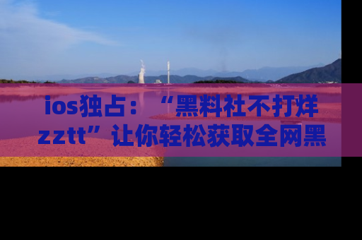 ios独占：“黑料社不打烊zztt”让你轻松获取全网黑料信息，不容错过！