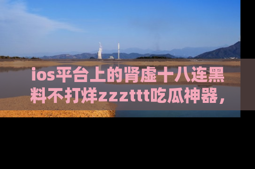 ios平台上的肾虚十八连黑料不打烊zzzttt吃瓜神器，你绝对不能错过