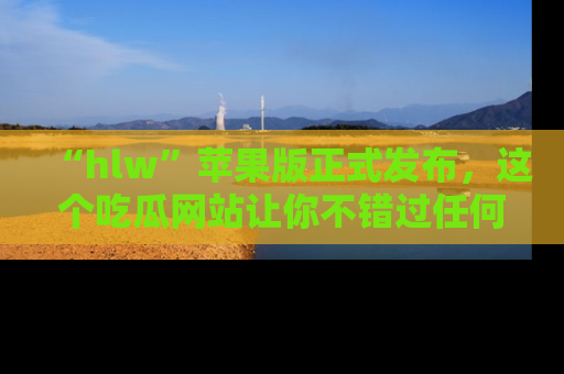 “hlw”苹果版正式发布,这个吃瓜网站让你不错过任何热议话题!