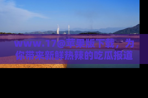 www.17@苹果版下载，为你带来新鲜热辣的吃瓜报道，尽情享受！