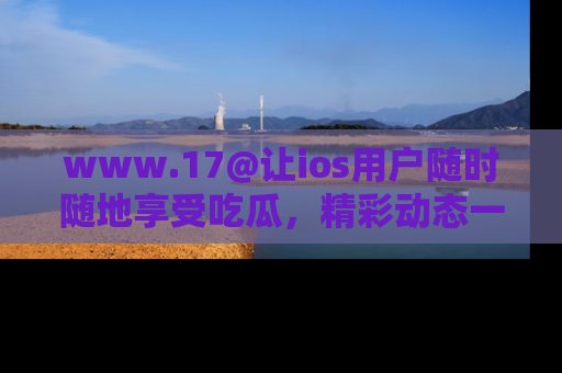 www.17@让ios用户随时随地享受吃瓜，精彩动态一手掌握