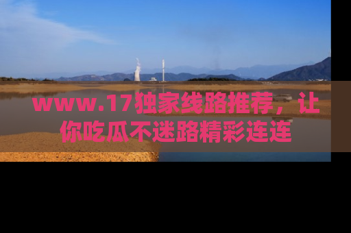 www.17独家线路推荐，让你吃瓜不迷路精彩连连