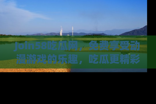 Join58吃瓜网，免费享受动漫游戏的乐趣，吃瓜更精彩！