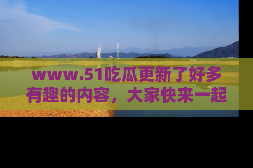 www.51吃瓜更新了好多有趣的内容，大家快来一起享受这波吃瓜热潮吧！