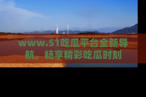 www.51吃瓜平台全新导航，畅享精彩吃瓜时刻