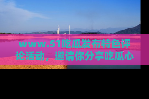 www.51吃瓜发布特色评论活动，邀请你分享吃瓜心得与看法！